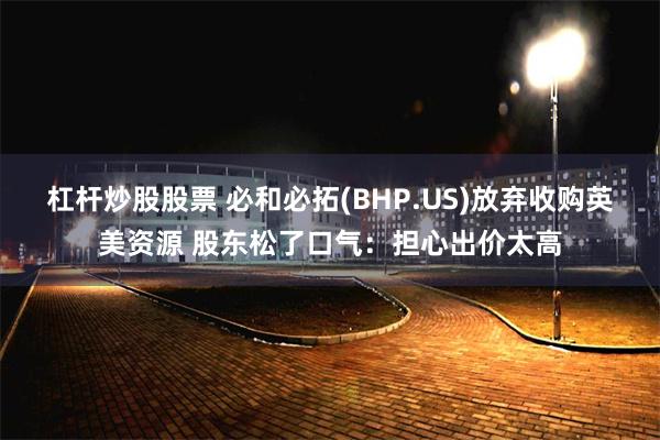 杠杆炒股股票 必和必拓(BHP.US)放弃收购英美资源 股东松了口气：担心出价太高