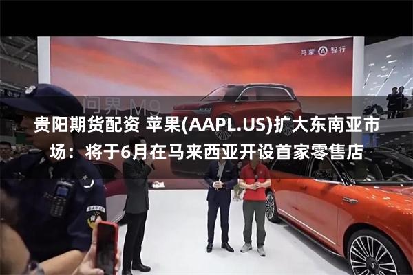 贵阳期货配资 苹果(AAPL.US)扩大东南亚市场：将于6月在马来西亚开设首家零售店