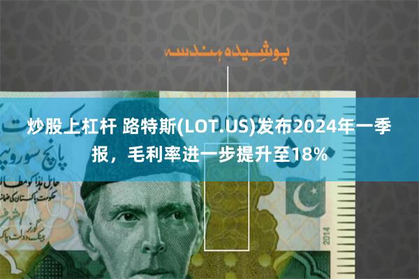 炒股上杠杆 路特斯(LOT.US)发布2024年一季报，毛利率进一步提升至18%