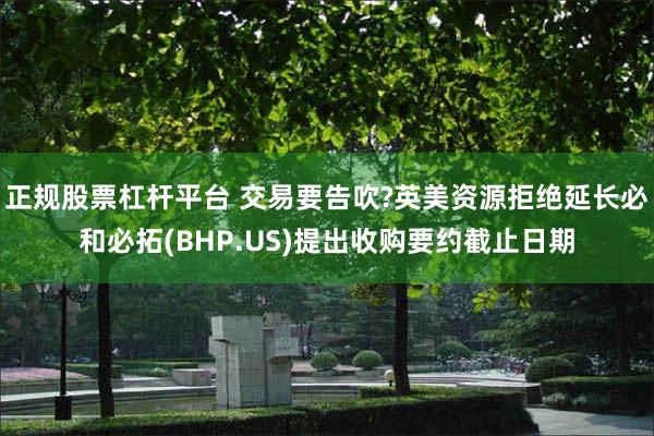 正规股票杠杆平台 交易要告吹?英美资源拒绝延长必和必拓(BHP.US)提出收购要约截止日期