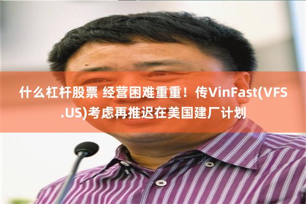 什么杠杆股票 经营困难重重！传VinFast(VFS.US)考虑再推迟在美国建厂计划