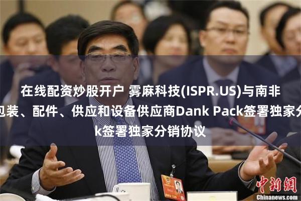 在线配资炒股开户 雾麻科技(ISPR.US)与南非领先的包装、配件、供应和设备供应商Dank Pack签署独家分销协议