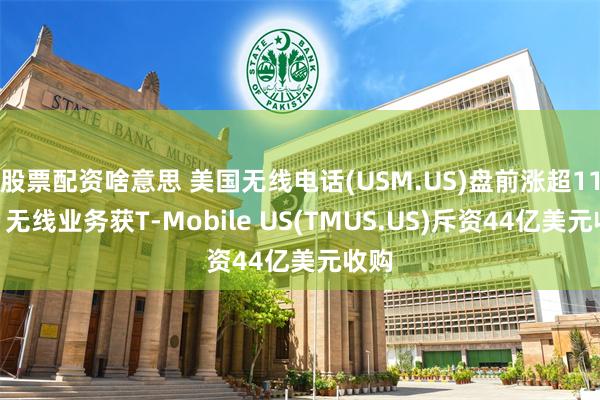 股票配资啥意思 美国无线电话(USM.US)盘前涨超11%！无线业务获T-Mobile US(TMUS.US)斥资44亿美元收购