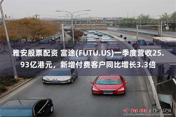 雅安股票配资 富途(FUTU.US)一季度营收25.93亿港元，新增付费客户同比增长3.3倍