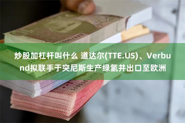 炒股加杠杆叫什么 道达尔(TTE.US)、Verbund拟联手于突尼斯生产绿氢并出口至欧洲