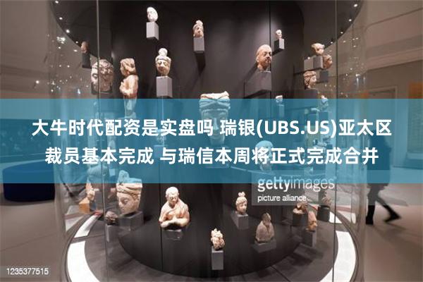 大牛时代配资是实盘吗 瑞银(UBS.US)亚太区裁员基本完成 与瑞信本周将正式完成合并