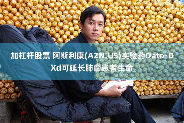 加杠杆股票 阿斯利康(AZN.US)实验药Dato-DXd可延长肺癌患者生命