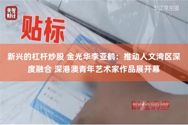 新兴的杠杆炒股 金光华李亚鹤：推动人文湾区深度融合 深港澳青年艺术家作品展开幕