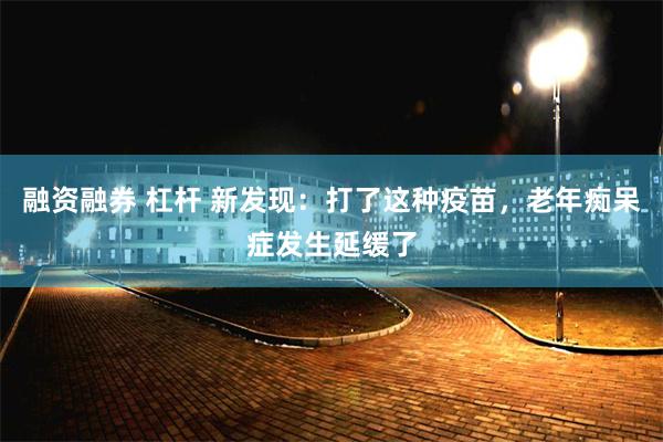 融资融券 杠杆 新发现：打了这种疫苗，老年痴呆症发生延缓了