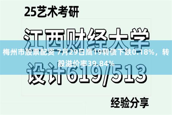 梅州市股票配资 7月29日鹰19转债下跌0.18%，转股溢价率39.84%