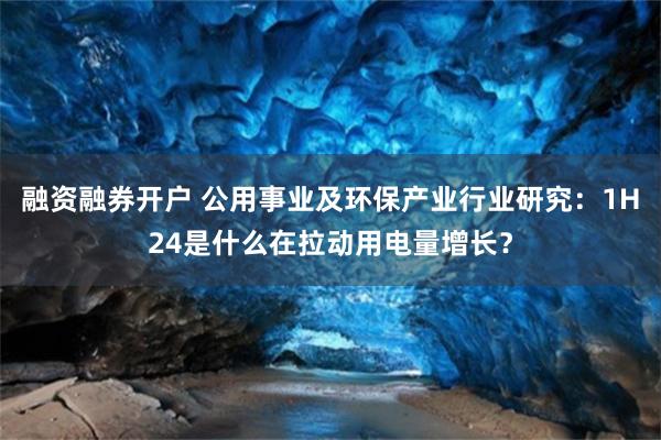 融资融券开户 公用事业及环保产业行业研究：1H24是什么在拉动用电量增长？