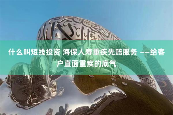 什么叫短线投资 海保人寿重疾先赔服务 ——给客户直面重疾的底气