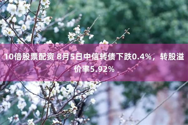 10倍股票配资 8月5日中信转债下跌0.4%，转股溢价率5.92%