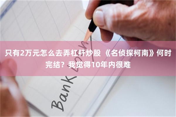 只有2万元怎么去弄杠杆炒股 《名侦探柯南》何时完结？我觉得10年内很难