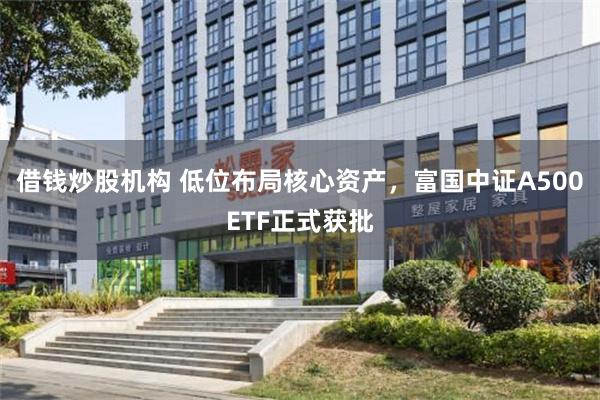 借钱炒股机构 低位布局核心资产，富国中证A500ETF正式获批