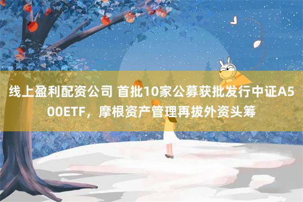 线上盈利配资公司 首批10家公募获批发行中证A500ETF，摩根资产管理再拔外资头筹