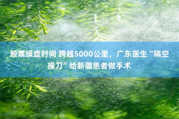 股票操盘时间 跨越5000公里，广东医生“隔空操刀”给新疆患者做手术