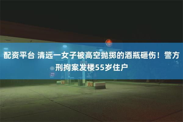 配资平台 清远一女子被高空抛掷的酒瓶砸伤！警方刑拘案发楼55岁住户