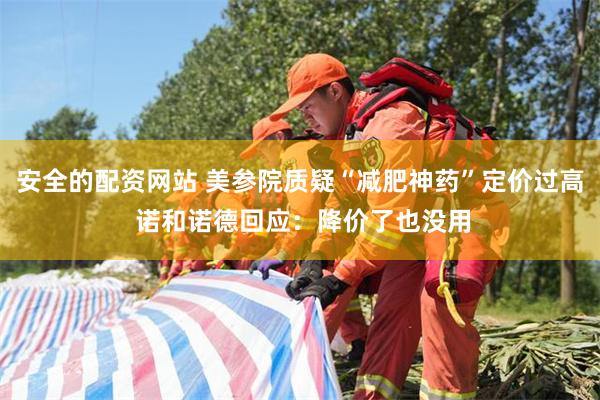 安全的配资网站 美参院质疑“减肥神药”定价过高 诺和诺德回应：降价了也没用