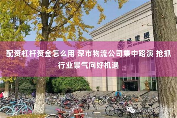 配资杠杆资金怎么用 深市物流公司集中路演 抢抓行业景气向好机遇