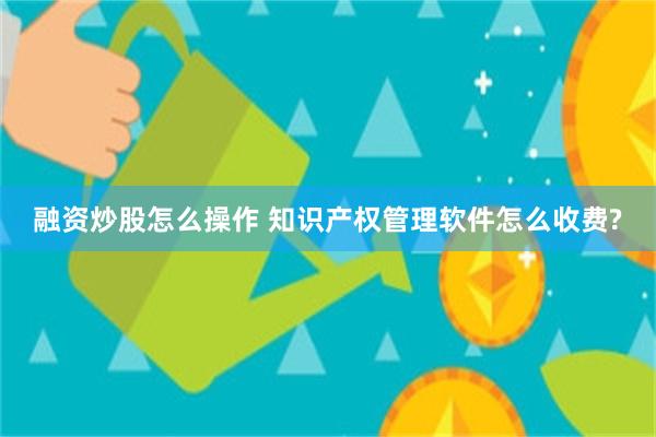 融资炒股怎么操作 知识产权管理软件怎么收费?