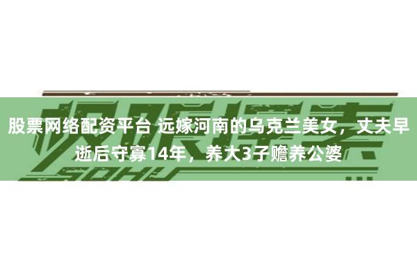 股票网络配资平台 远嫁河南的乌克兰美女，丈夫早逝后守寡14年，养大3子赡养公婆