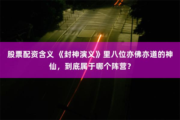 股票配资含义 《封神演义》里八位亦佛亦道的神仙，到底属于哪个阵营？