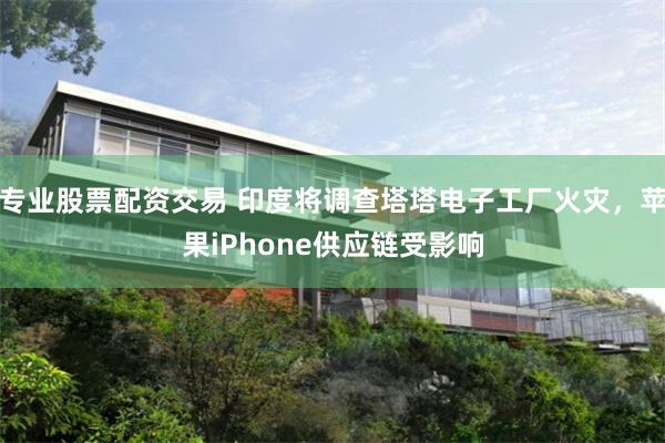 专业股票配资交易 印度将调查塔塔电子工厂火灾，苹果iPhone供应链受影响