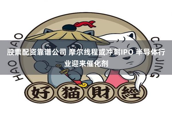 股票配资靠谱公司 摩尔线程或冲刺IPO 半导体行业迎来催化剂