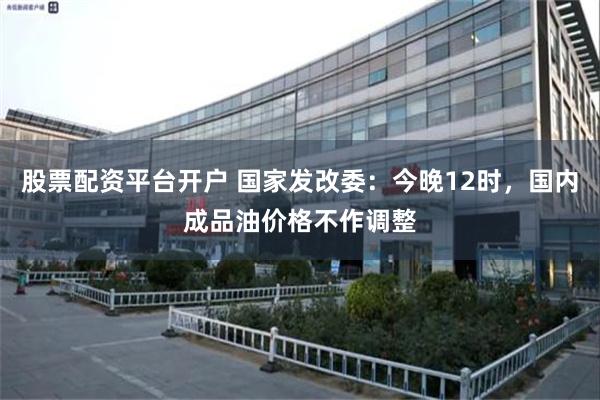 股票配资平台开户 国家发改委：今晚12时，国内成品油价格不作调整