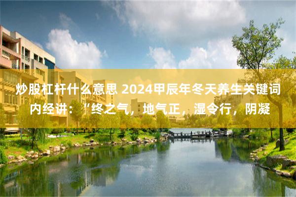 炒股杠杆什么意思 2024甲辰年冬天养生关键词 内经讲：“终之气，地气正，湿令行，阴凝