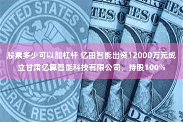 股票多少可以加杠杆 亿田智能出资12000万元成立甘肃亿算智能科技有限公司，持股100%