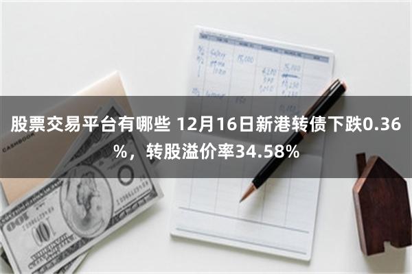 股票交易平台有哪些 12月16日新港转债下跌0.36%，转股溢价率34.58%