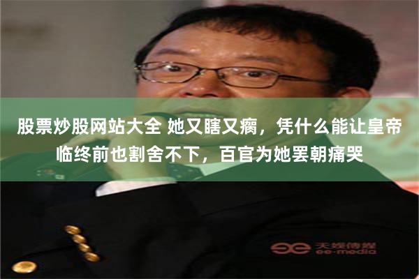 股票炒股网站大全 她又瞎又瘸，凭什么能让皇帝临终前也割舍不下，百官为她罢朝痛哭