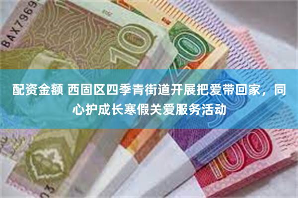 配资金额 西固区四季青街道开展把爱带回家，同心护成长寒假关爱服务活动