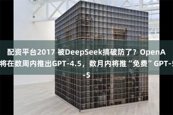 配资平台2017 被DeepSeek搞破防了？OpenAI将在数周内推出GPT-4.5，数月内将推“免费”GPT-5