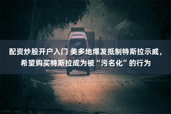 配资炒股开户入门 美多地爆发抵制特斯拉示威，希望购买特斯拉成为被“污名化”的行为