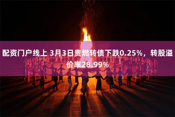 配资门户线上 3月3日贵燃转债下跌0.25%，转股溢价率28.99%